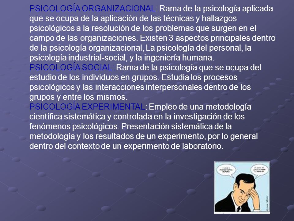 PSICOLOGÍA ORGANIZACIONAL: Rama de la psicología aplicada que se ocupa de la aplicación de las técnicas y hallazgos psicológicos a la resolución de los problemas que surgen en el campo de las organizaciones. Existen 3 aspectos principales dentro de la psicología organizacional, La psicología del personal, la psicología industrial-social, y la ingeniería humana.
