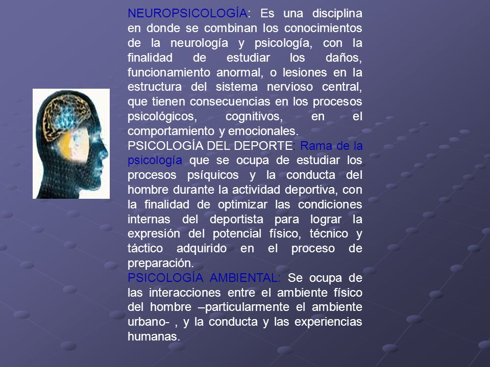 NEUROPSICOLOGÍA: Es una disciplina en donde se combinan los conocimientos de la neurología y psicología, con la finalidad de estudiar los daños, funcionamiento anormal, o lesiones en la estructura del sistema nervioso central, que tienen consecuencias en los procesos psicológicos, cognitivos, en el comportamiento y emocionales.