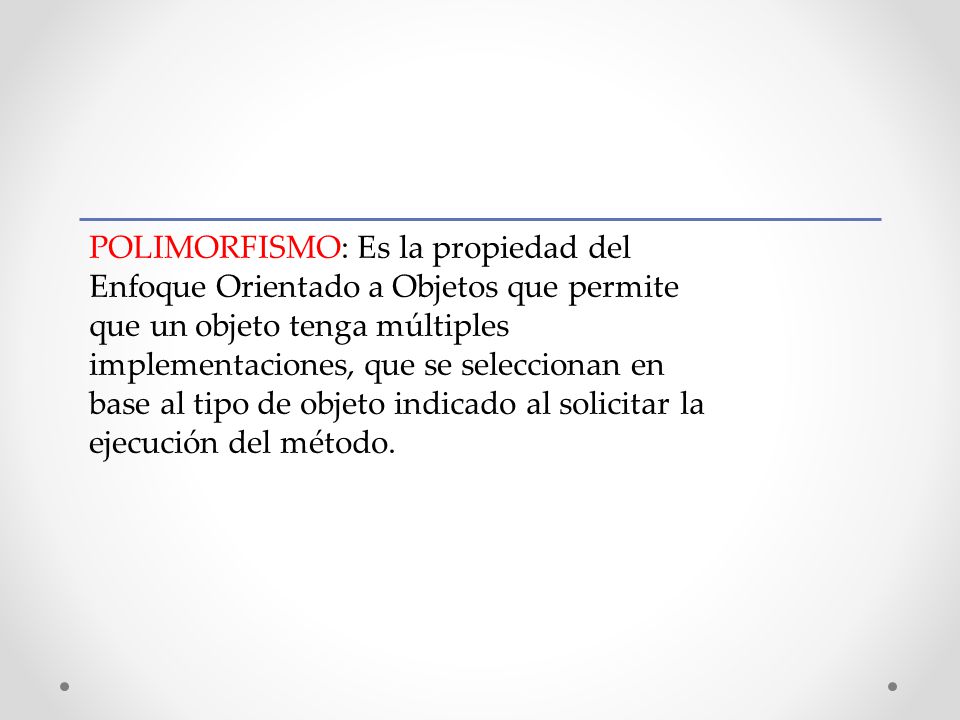 POLIMORFISMO: Es la propiedad del Enfoque Orientado a Objetos que permite que un objeto tenga múltiples implementaciones, que se seleccionan en base al tipo de objeto indicado al solicitar la ejecución del método.