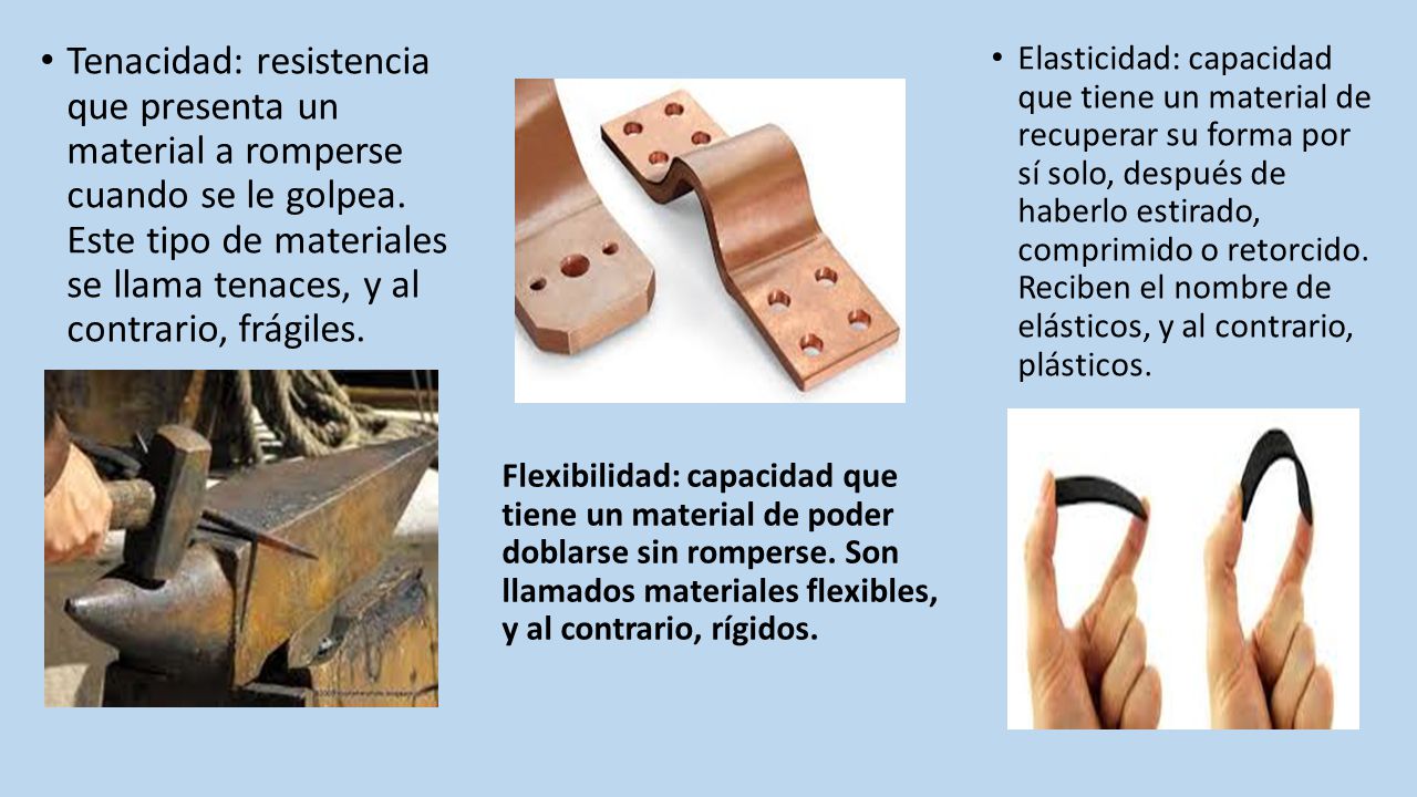 Tenacidad: resistencia que presenta un material a romperse cuando se le golpea. Este tipo de materiales se llama tenaces, y al contrario, frágiles.