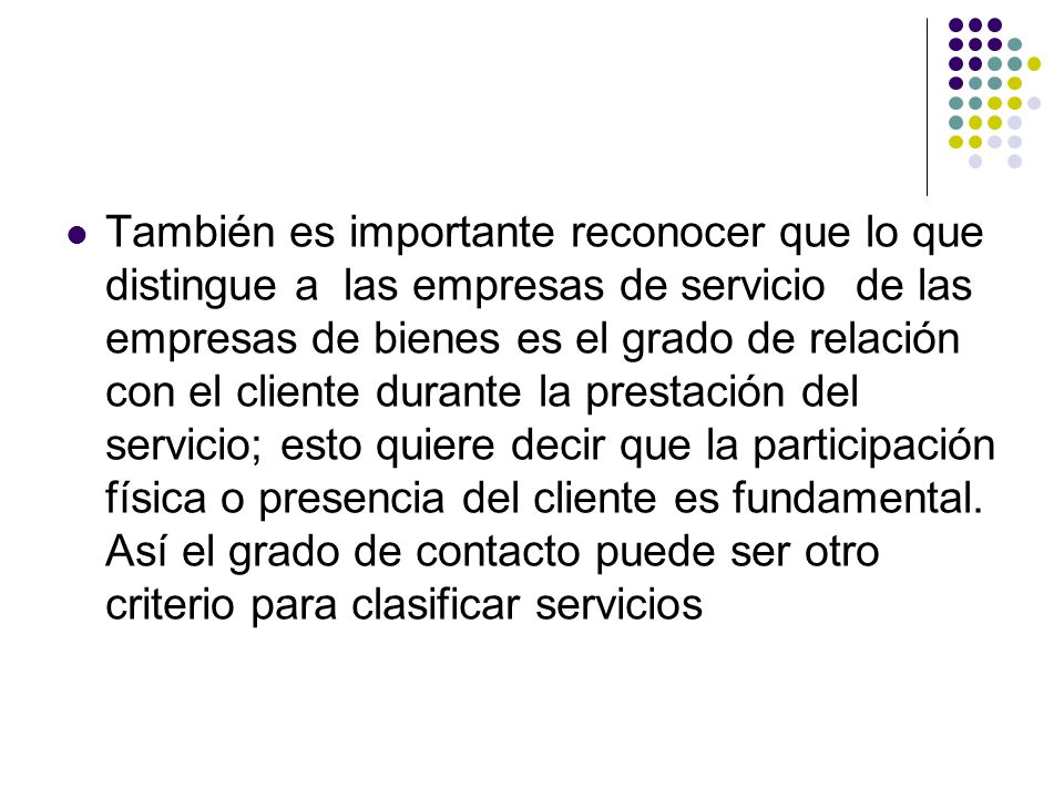 También es importante reconocer que lo que distingue a las empresas de servicio de las empresas de bienes es el grado de relación con el cliente durante la prestación del servicio; esto quiere decir que la participación física o presencia del cliente es fundamental.