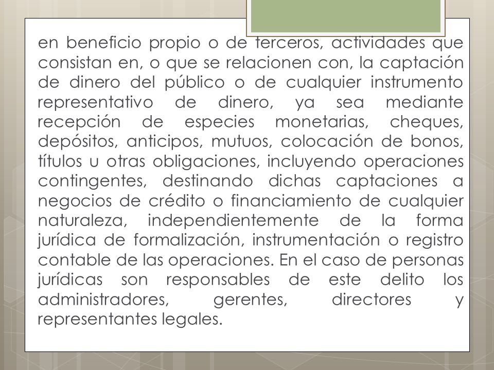 en beneficio propio o de terceros, actividades que consistan en, o que se relacionen con, la captación de dinero del público o de cualquier instrumento representativo de dinero, ya sea mediante recepción de especies monetarias, cheques, depósitos, anticipos, mutuos, colocación de bonos, títulos u otras obligaciones, incluyendo operaciones contingentes, destinando dichas captaciones a negocios de crédito o financiamiento de cualquier naturaleza, independientemente de la forma jurídica de formalización, instrumentación o registro contable de las operaciones.