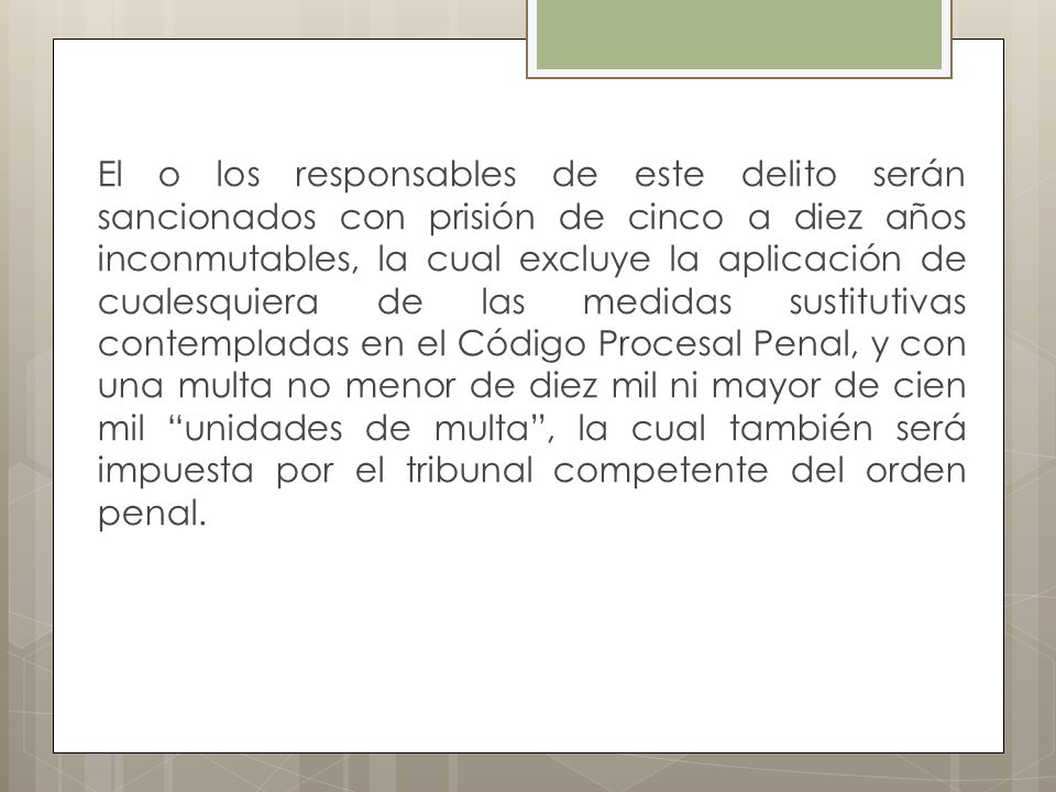 El o los responsables de este delito serán sancionados con prisión de cinco a diez años inconmutables, la cual excluye la aplicación de cualesquiera de las medidas sustitutivas contempladas en el Código Procesal Penal, y con una multa no menor de diez mil ni mayor de cien mil unidades de multa , la cual también será impuesta por el tribunal competente del orden penal.