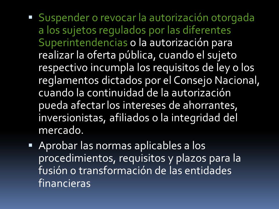 Suspender o revocar la autorización otorgada a los sujetos regulados por las diferentes Superintendencias o la autorización para realizar la oferta pública, cuando el sujeto respectivo incumpla los requisitos de ley o los reglamentos dictados por el Consejo Nacional, cuando la continuidad de la autorización pueda afectar los intereses de ahorrantes, inversionistas, afiliados o la integridad del mercado.