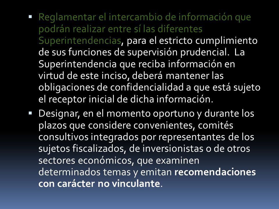Reglamentar el intercambio de información que podrán realizar entre sí las diferentes Superintendencias, para el estricto cumplimiento de sus funciones de supervisión prudencial. La Superintendencia que reciba información en virtud de este inciso, deberá mantener las obligaciones de confidencialidad a que está sujeto el receptor inicial de dicha información.