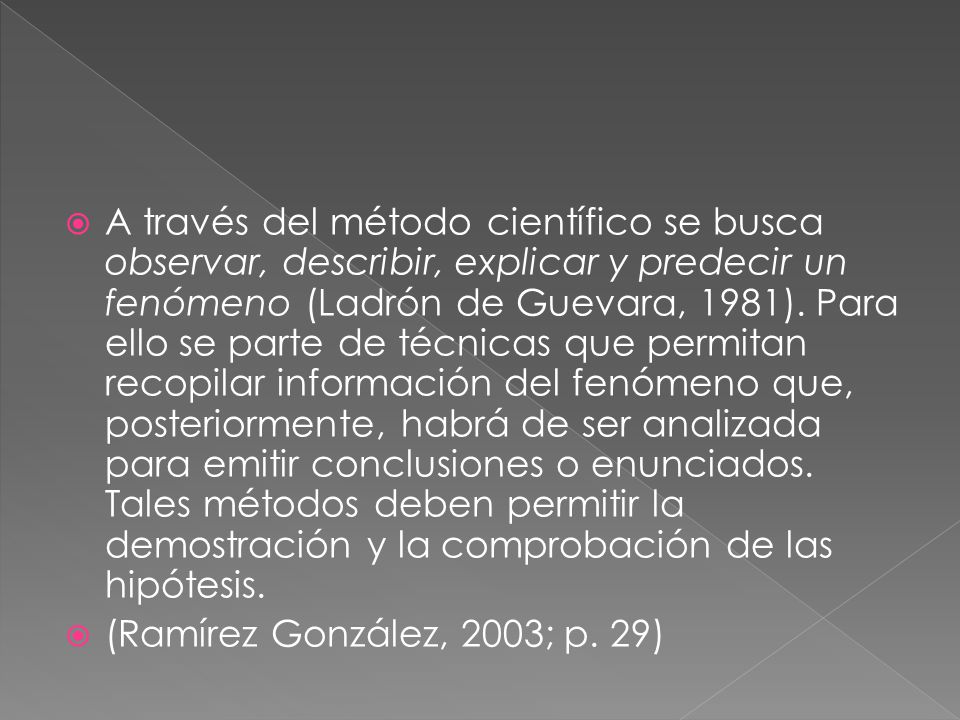 A través del método científico se busca observar, describir, explicar y predecir un fenómeno (Ladrón de Guevara, 1981). Para ello se parte de técnicas que permitan recopilar información del fenómeno que, posteriormente, habrá de ser analizada para emitir conclusiones o enunciados. Tales métodos deben permitir la demostración y la comprobación de las hipótesis.