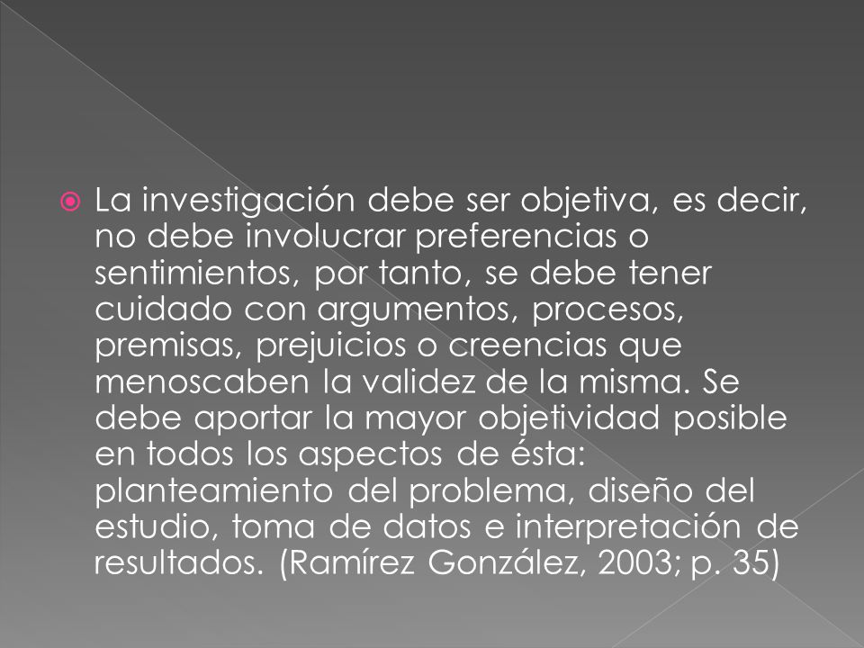 La investigación debe ser objetiva, es decir, no debe involucrar preferencias o sentimientos, por tanto, se debe tener cuidado con argumentos, procesos, premisas, prejuicios o creencias que menoscaben la validez de la misma.