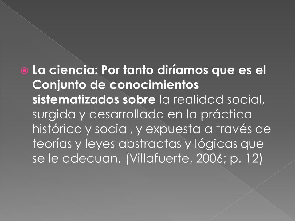 La ciencia: Por tanto diríamos que es el Conjunto de conocimientos sistematizados sobre la realidad social, surgida y desarrollada en la práctica histórica y social, y expuesta a través de teorías y leyes abstractas y lógicas que se le adecuan.