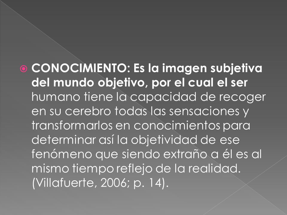 CONOCIMIENTO: Es la imagen subjetiva del mundo objetivo, por el cual el ser humano tiene la capacidad de recoger en su cerebro todas las sensaciones y transformarlos en conocimientos para determinar así la objetividad de ese fenómeno que siendo extraño a él es al mismo tiempo reflejo de la realidad.