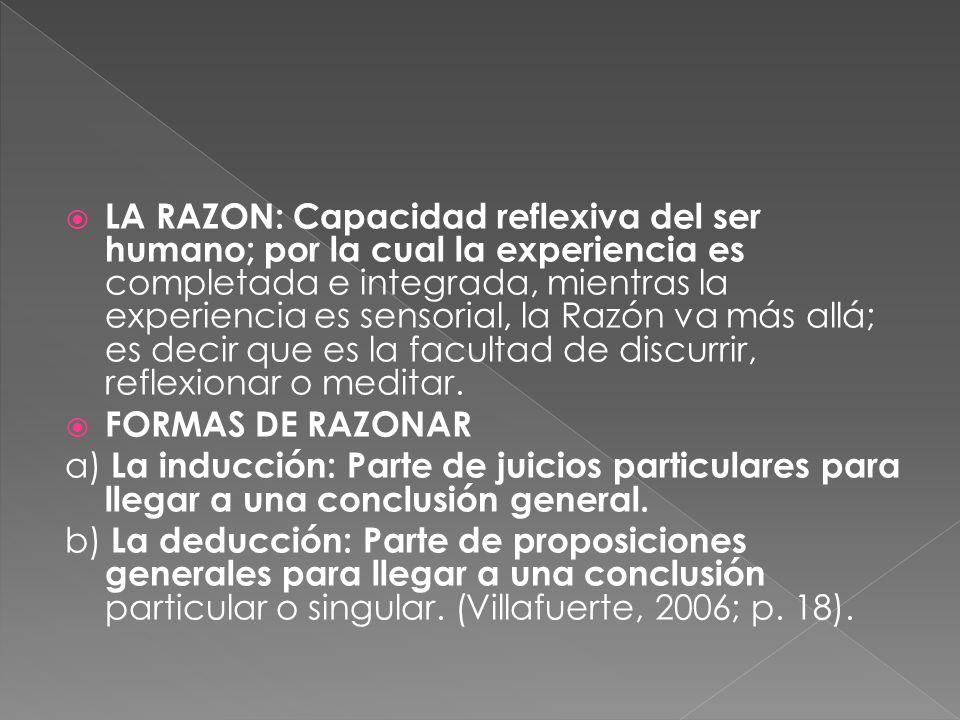 LA RAZON: Capacidad reflexiva del ser humano; por la cual la experiencia es completada e integrada, mientras la experiencia es sensorial, la Razón va más allá; es decir que es la facultad de discurrir, reflexionar o meditar.