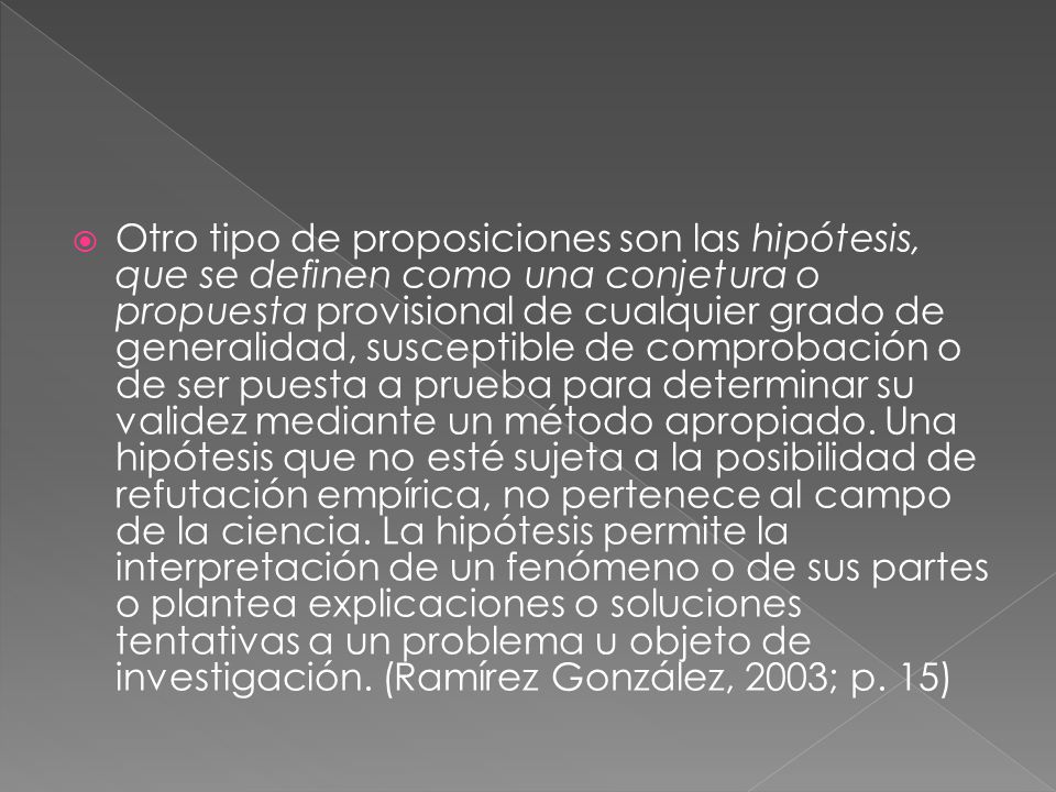 Otro tipo de proposiciones son las hipótesis, que se definen como una conjetura o propuesta provisional de cualquier grado de generalidad, susceptible de comprobación o de ser puesta a prueba para determinar su validez mediante un método apropiado.