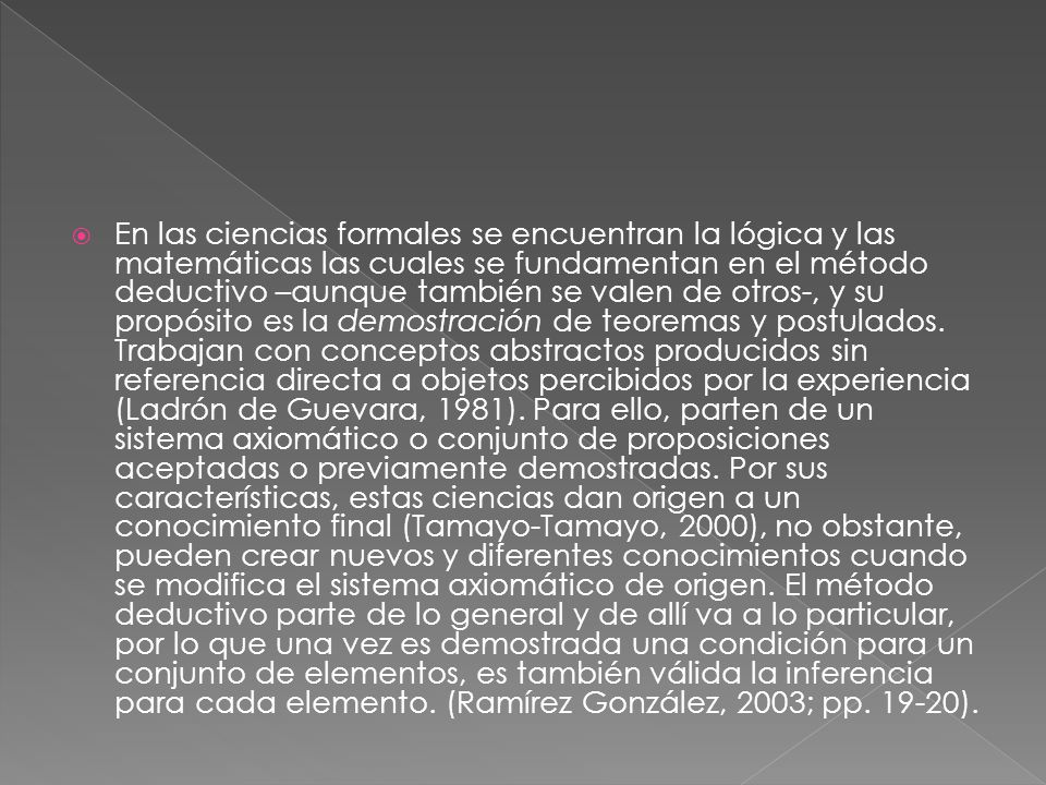 En las ciencias formales se encuentran la lógica y las matemáticas las cuales se fundamentan en el método deductivo –aunque también se valen de otros-, y su propósito es la demostración de teoremas y postulados.