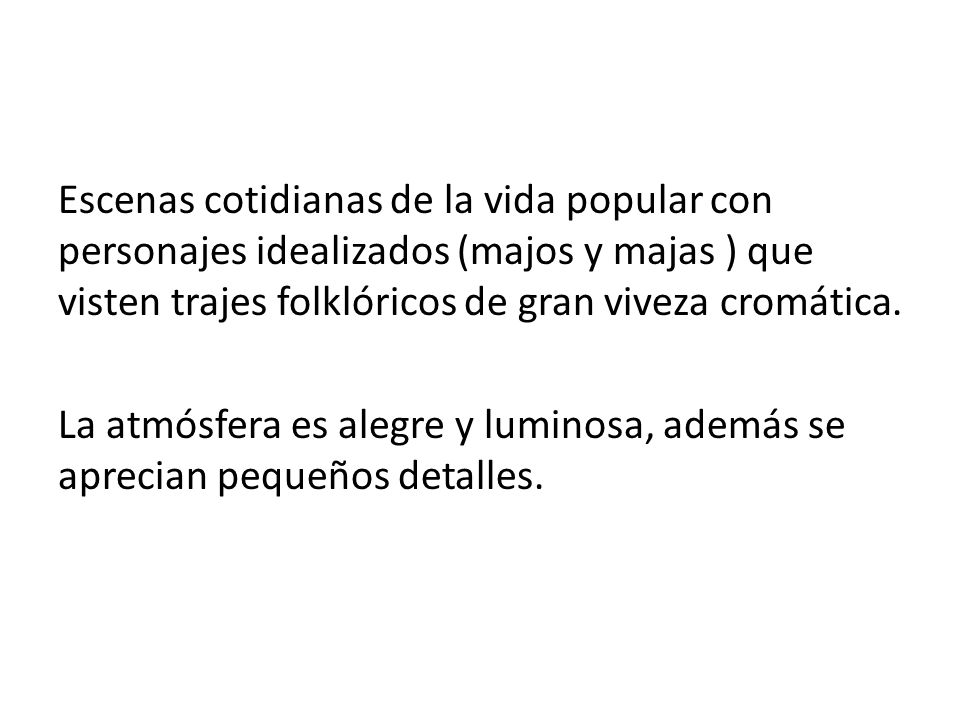 Escenas cotidianas de la vida popular con personajes idealizados (majos y majas ) que visten trajes folklóricos de gran viveza cromática.