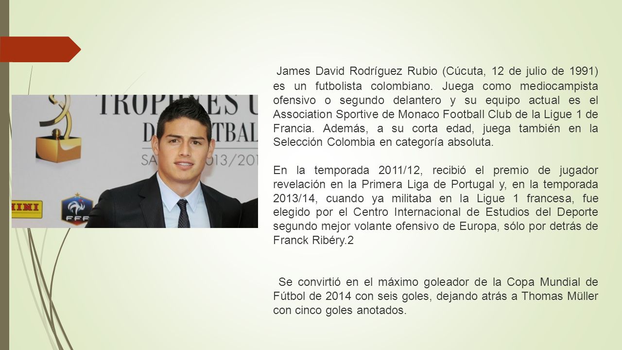 James David Rodríguez Rubio (Cúcuta, 12 de julio de 1991) es un futbolista colombiano. Juega como mediocampista ofensivo o segundo delantero y su equipo actual es el Association Sportive de Monaco Football Club de la Ligue 1 de Francia. Además, a su corta edad, juega también en la Selección Colombia en categoría absoluta.