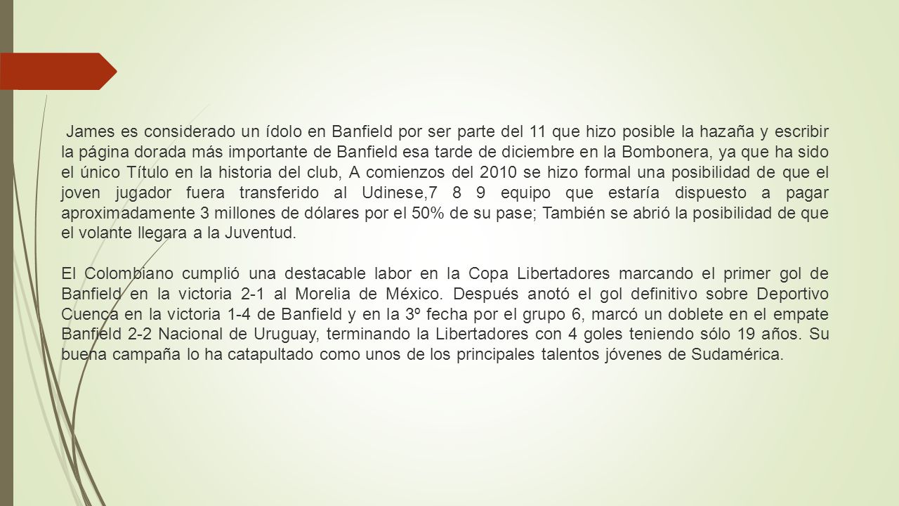 James es considerado un ídolo en Banfield por ser parte del 11 que hizo posible la hazaña y escribir la página dorada más importante de Banfield esa tarde de diciembre en la Bombonera, ya que ha sido el único Título en la historia del club, A comienzos del 2010 se hizo formal una posibilidad de que el joven jugador fuera transferido al Udinese,7 8 9 equipo que estaría dispuesto a pagar aproximadamente 3 millones de dólares por el 50% de su pase; También se abrió la posibilidad de que el volante llegara a la Juventud.