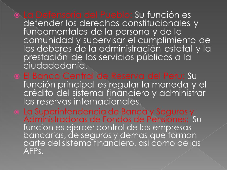 La Defensoría del Pueblo: Su función es defender los derechos constitucionales y fundamentales de la persona y de la comunidad y supervisar el cumplimiento de los deberes de la administración estatal y la prestación de los servicios públicos a la ciudadadanía.