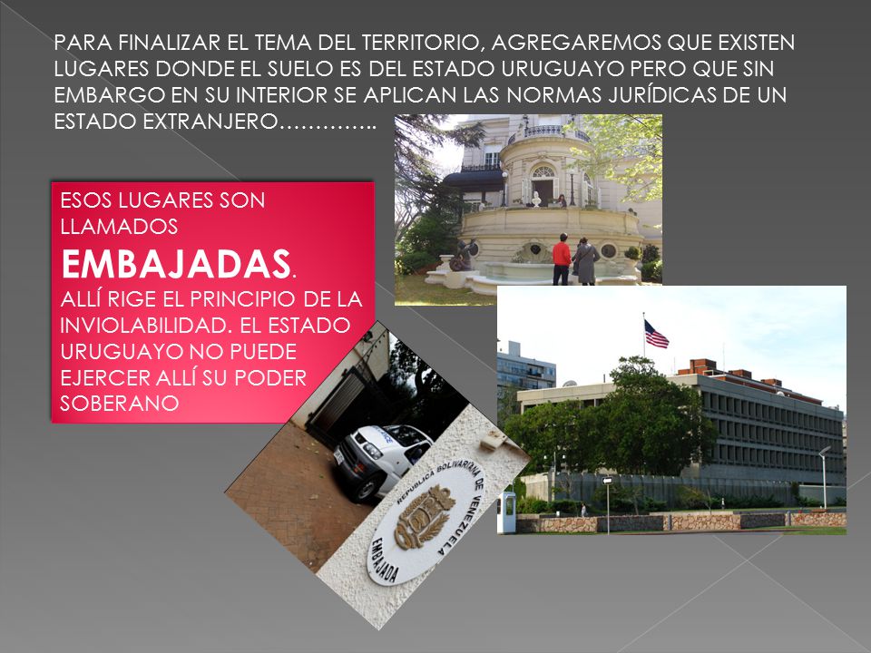 PARA FINALIZAR EL TEMA DEL TERRITORIO, AGREGAREMOS QUE EXISTEN LUGARES DONDE EL SUELO ES DEL ESTADO URUGUAYO PERO QUE SIN EMBARGO EN SU INTERIOR SE APLICAN LAS NORMAS JURÍDICAS DE UN ESTADO EXTRANJERO…………..