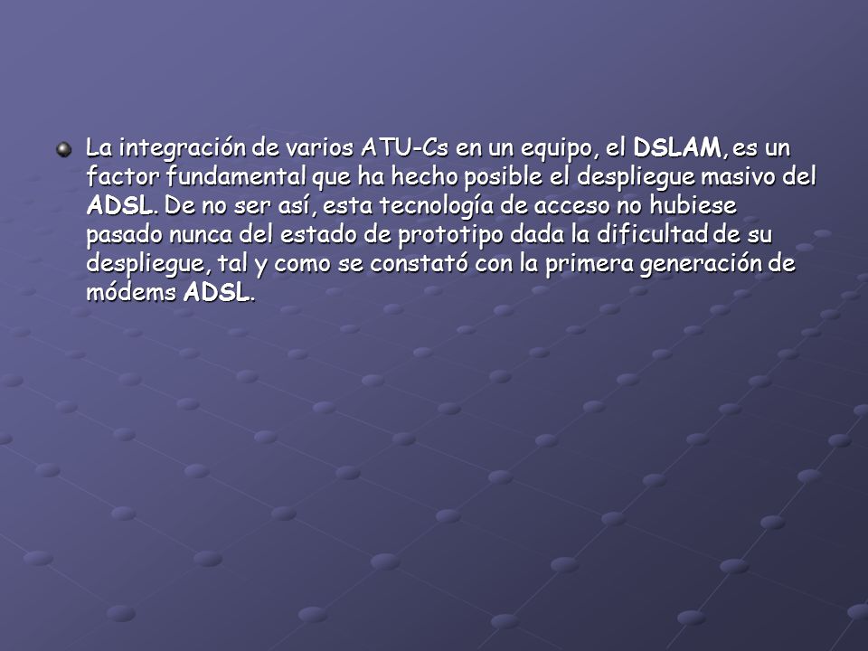 La integración de varios ATU-Cs en un equipo, el DSLAM, es un factor fundamental que ha hecho posible el despliegue masivo del ADSL.