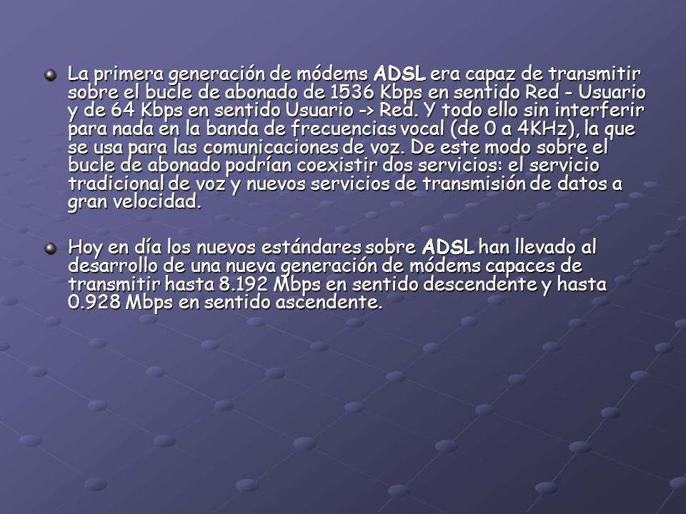 La primera generación de módems ADSL era capaz de transmitir sobre el bucle de abonado de 1536 Kbps en sentido Red - Usuario y de 64 Kbps en sentido Usuario -> Red. Y todo ello sin interferir para nada en la banda de frecuencias vocal (de 0 a 4KHz), la que se usa para las comunicaciones de voz. De este modo sobre el bucle de abonado podrían coexistir dos servicios: el servicio tradicional de voz y nuevos servicios de transmisión de datos a gran velocidad.