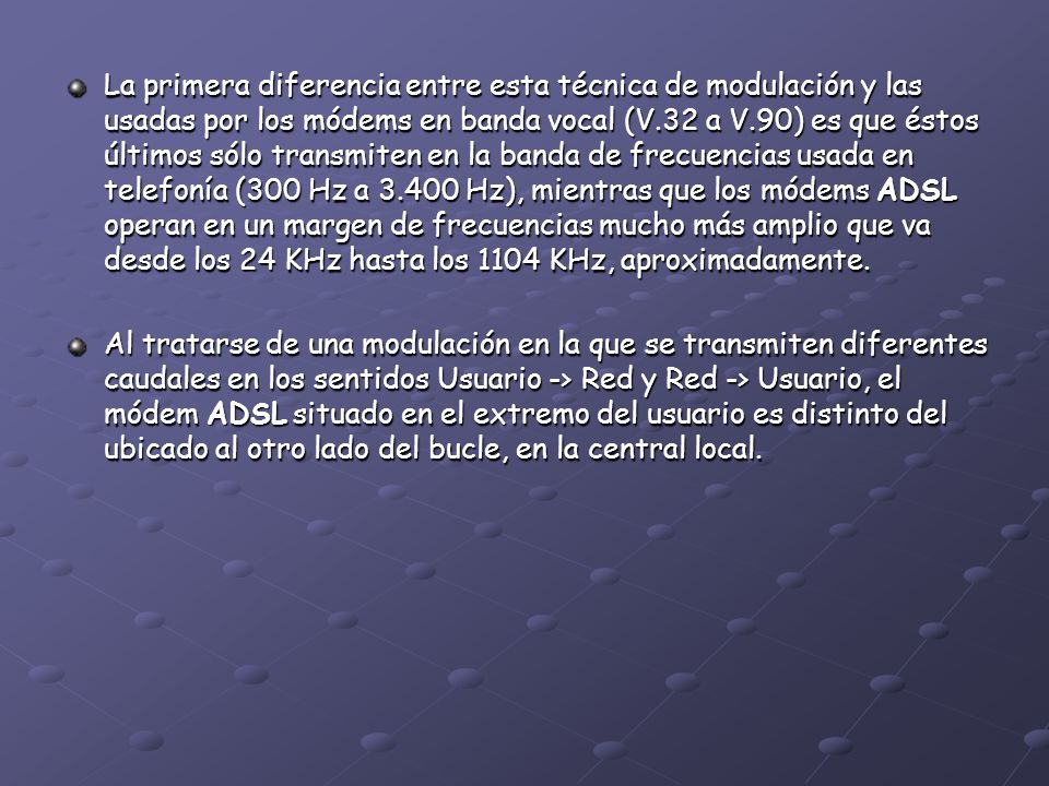 La primera diferencia entre esta técnica de modulación y las usadas por los módems en banda vocal (V.32 a V.90) es que éstos últimos sólo transmiten en la banda de frecuencias usada en telefonía (300 Hz a Hz), mientras que los módems ADSL operan en un margen de frecuencias mucho más amplio que va desde los 24 KHz hasta los 1104 KHz, aproximadamente.