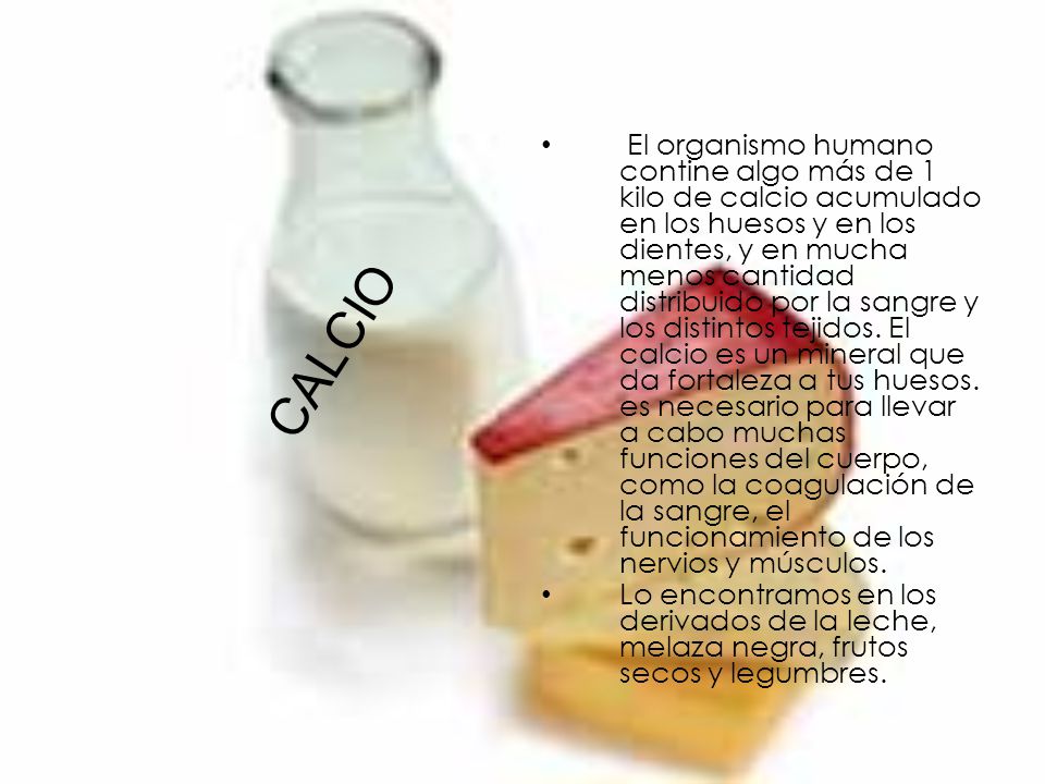El organismo humano contine algo más de 1 kilo de calcio acumulado en los huesos y en los dientes, y en mucha menos cantidad distribuido por la sangre y los distintos tejidos. El calcio es un mineral que da fortaleza a tus huesos. es necesario para llevar a cabo muchas funciones del cuerpo, como la coagulación de la sangre, el funcionamiento de los nervios y músculos.