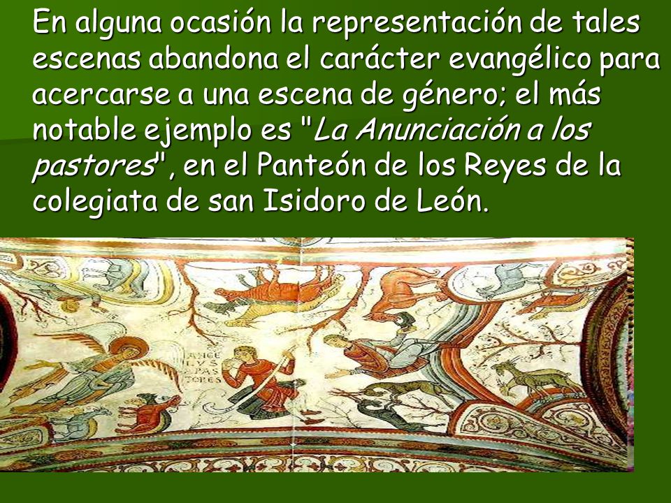 En alguna ocasión la representación de tales escenas abandona el carácter evangélico para acercarse a una escena de género; el más notable ejemplo es La Anunciación a los pastores , en el Panteón de los Reyes de la colegiata de san Isidoro de León.