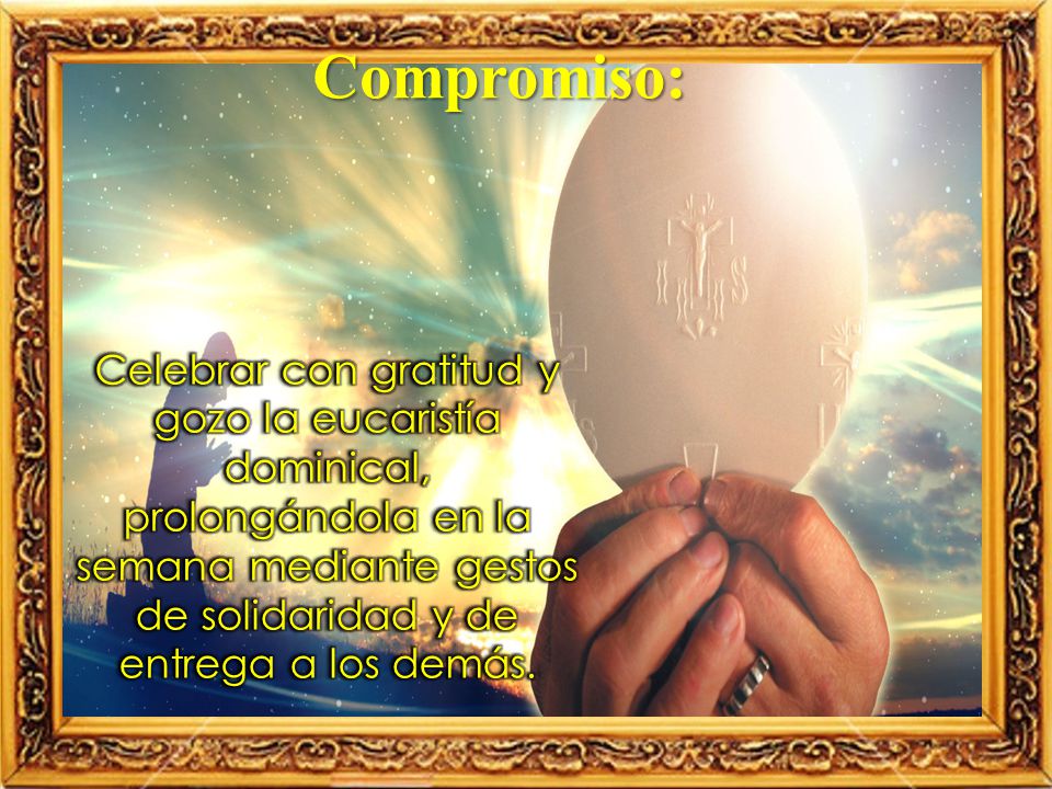 Compromiso: Celebrar con gratitud y gozo la eucaristía dominical, prolongándola en la semana mediante gestos de solidaridad y de entrega a los demás.