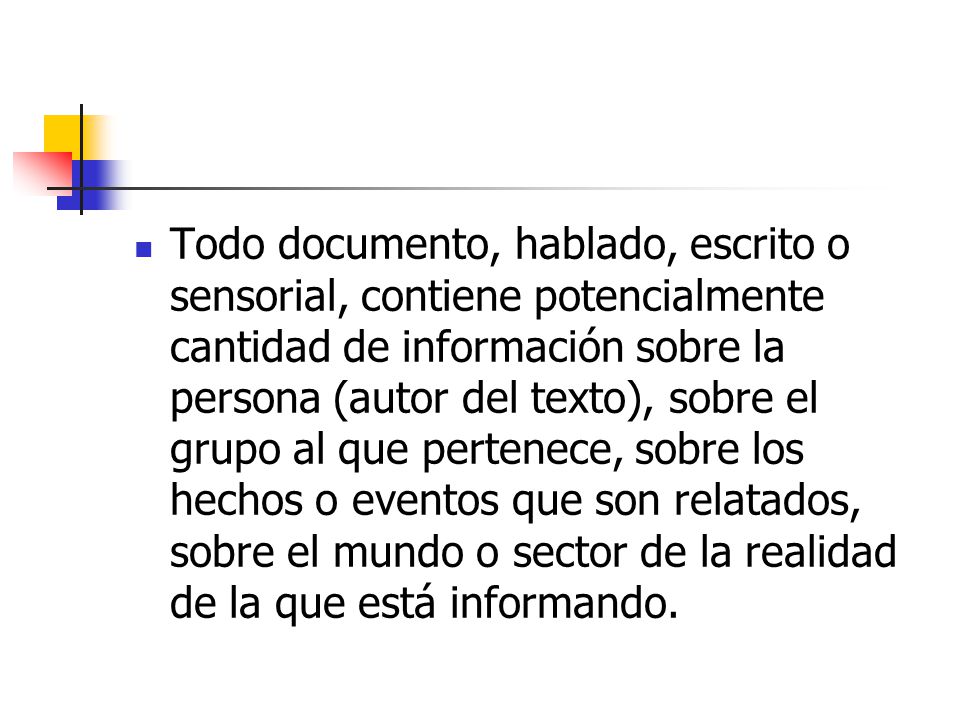 Todo documento, hablado, escrito o sensorial, contiene potencialmente cantidad de información sobre la persona (autor del texto), sobre el grupo al que pertenece, sobre los hechos o eventos que son relatados, sobre el mundo o sector de la realidad de la que está informando.