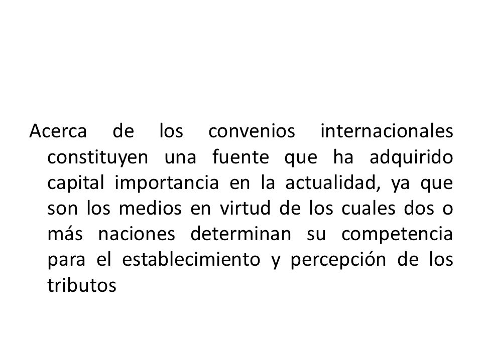 Acerca de los convenios internacionales constituyen una fuente que ha adquirido capital importancia en la actualidad, ya que son los medios en virtud de los cuales dos o más naciones determinan su competencia para el establecimiento y percepción de los tributos