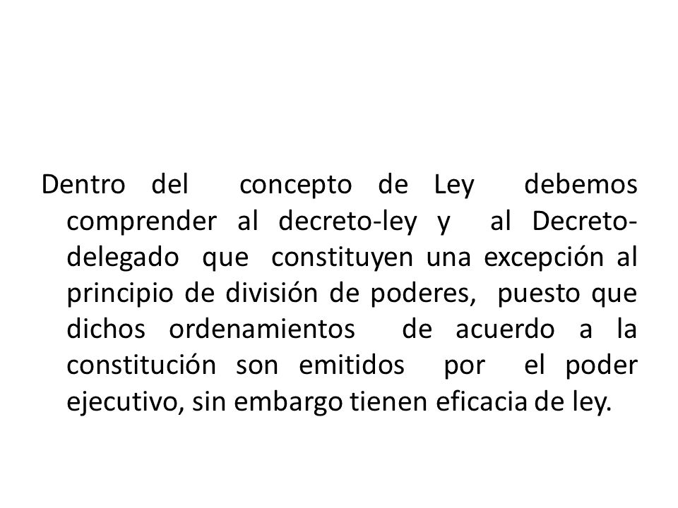 Dentro del concepto de Ley debemos comprender al decreto-ley y al Decreto-delegado que constituyen una excepción al principio de división de poderes, puesto que dichos ordenamientos de acuerdo a la constitución son emitidos por el poder ejecutivo, sin embargo tienen eficacia de ley.