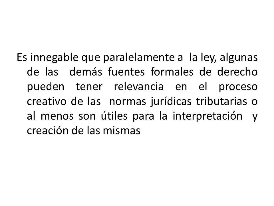 Es innegable que paralelamente a la ley, algunas de las demás fuentes formales de derecho pueden tener relevancia en el proceso creativo de las normas jurídicas tributarias o al menos son útiles para la interpretación y creación de las mismas