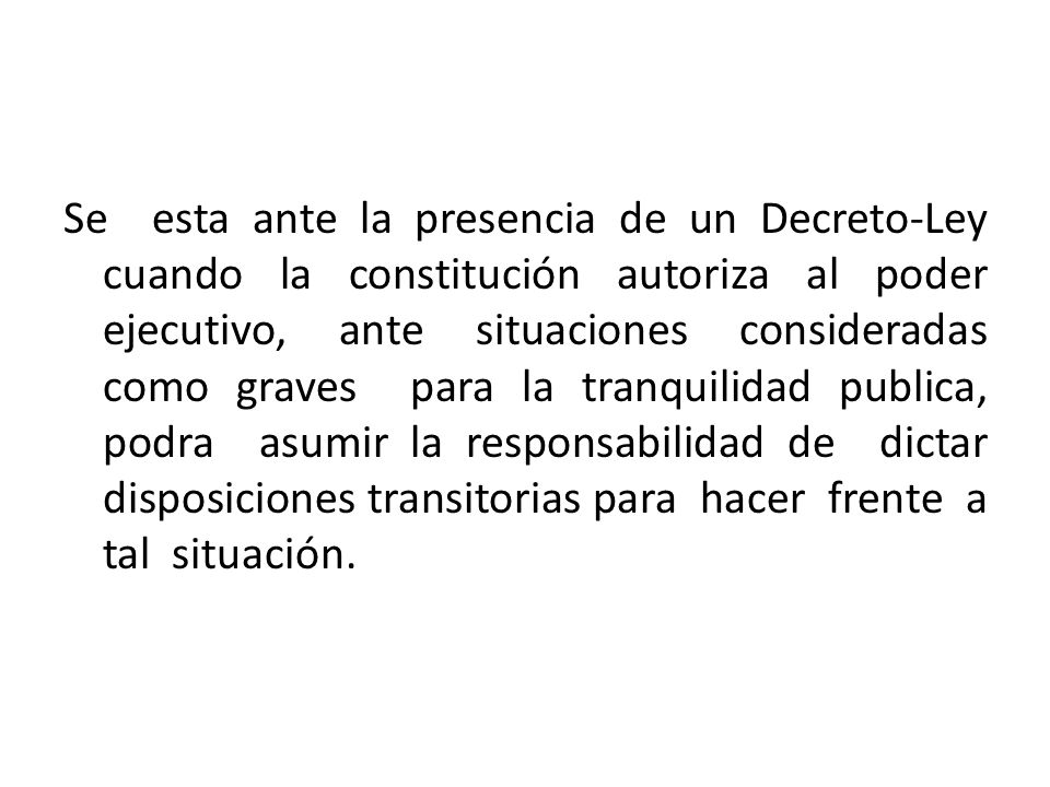 Se esta ante la presencia de un Decreto-Ley cuando la constitución autoriza al poder ejecutivo, ante situaciones consideradas como graves para la tranquilidad publica, podra asumir la responsabilidad de dictar disposiciones transitorias para hacer frente a tal situación.