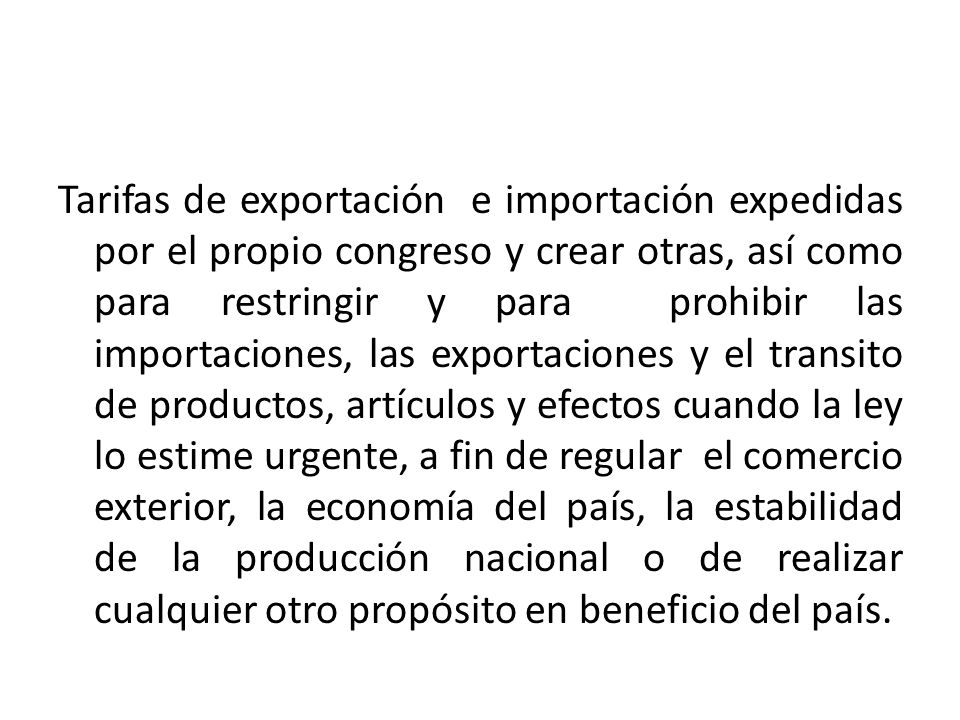 Tarifas de exportación e importación expedidas por el propio congreso y crear otras, así como para restringir y para prohibir las importaciones, las exportaciones y el transito de productos, artículos y efectos cuando la ley lo estime urgente, a fin de regular el comercio exterior, la economía del país, la estabilidad de la producción nacional o de realizar cualquier otro propósito en beneficio del país.
