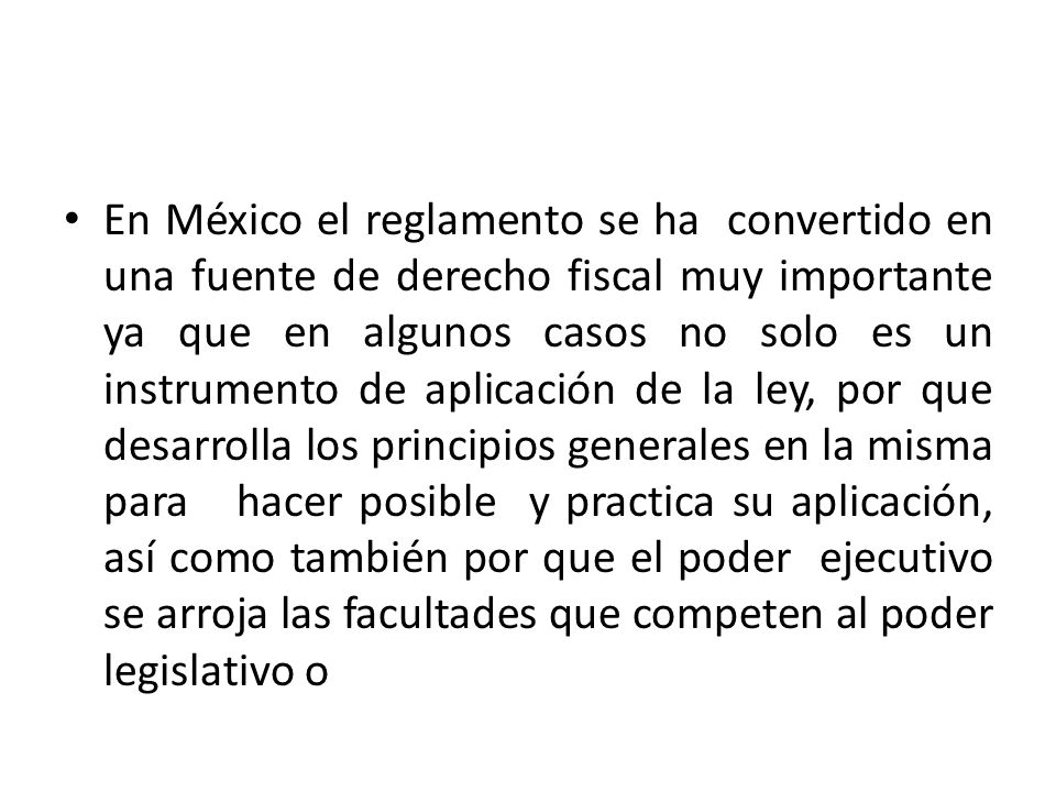 En México el reglamento se ha convertido en una fuente de derecho fiscal muy importante ya que en algunos casos no solo es un instrumento de aplicación de la ley, por que desarrolla los principios generales en la misma para hacer posible y practica su aplicación, así como también por que el poder ejecutivo se arroja las facultades que competen al poder legislativo o
