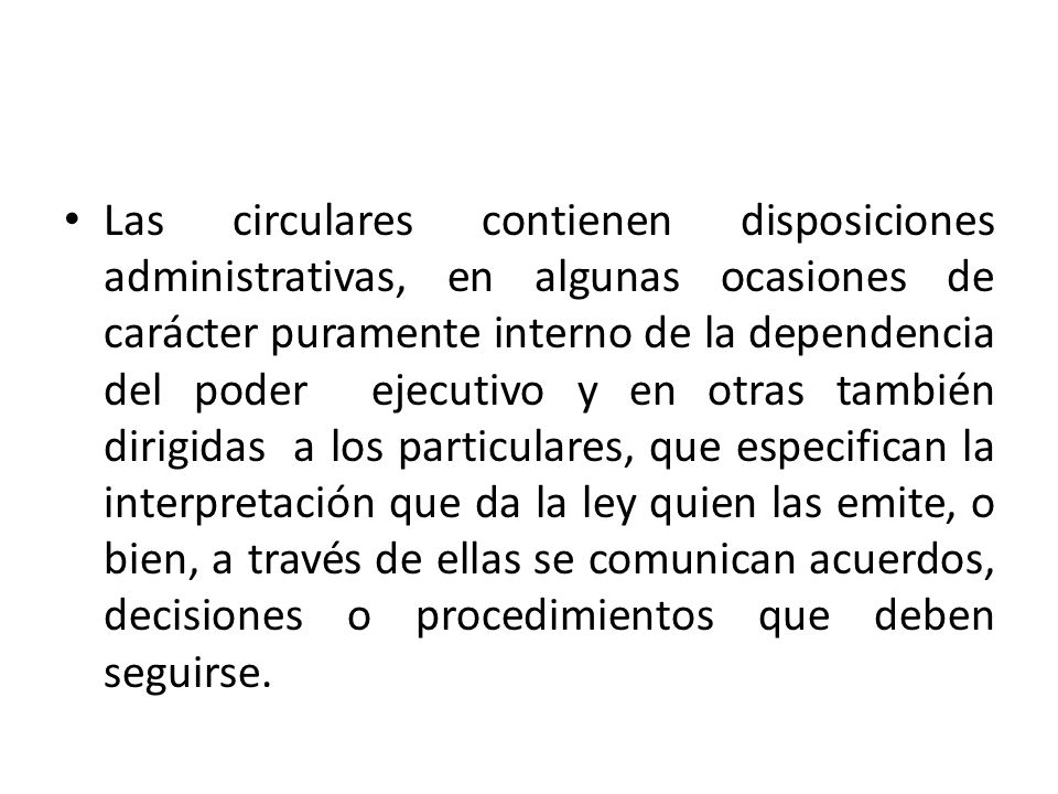 Las circulares contienen disposiciones administrativas, en algunas ocasiones de carácter puramente interno de la dependencia del poder ejecutivo y en otras también dirigidas a los particulares, que especifican la interpretación que da la ley quien las emite, o bien, a través de ellas se comunican acuerdos, decisiones o procedimientos que deben seguirse.