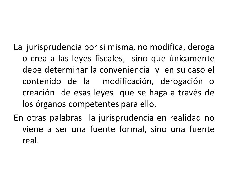 La jurisprudencia por si misma, no modifica, deroga o crea a las leyes fiscales, sino que únicamente debe determinar la conveniencia y en su caso el contenido de la modificación, derogación o creación de esas leyes que se haga a través de los órganos competentes para ello.