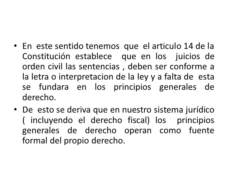 En este sentido tenemos que el articulo 14 de la Constitución establece que en los juicios de orden civil las sentencias , deben ser conforme a la letra o interpretacion de la ley y a falta de esta se fundara en los principios generales de derecho.