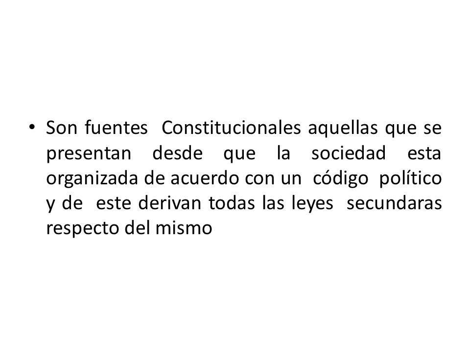 Son fuentes Constitucionales aquellas que se presentan desde que la sociedad esta organizada de acuerdo con un código político y de este derivan todas las leyes secundaras respecto del mismo