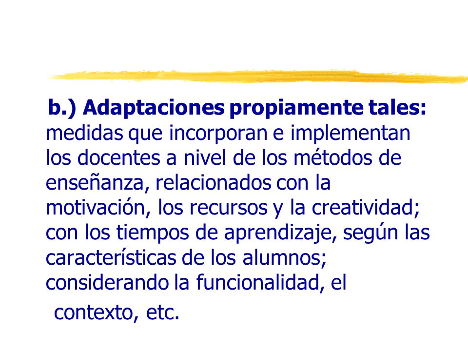 b.) Adaptaciones propiamente tales: medidas que incorporan e implementan los docentes a nivel de los métodos de enseñanza, relacionados con la motivación, los recursos y la creatividad; con los tiempos de aprendizaje, según las características de los alumnos; considerando la funcionalidad, el