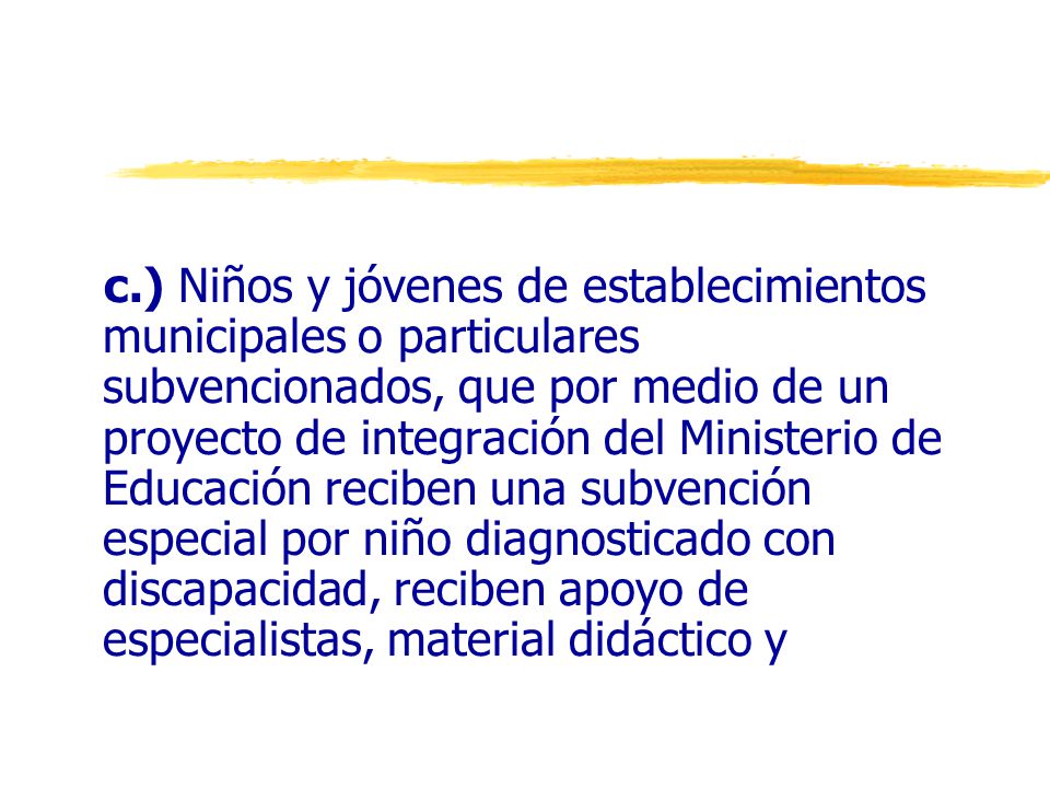 c.) Niños y jóvenes de establecimientos municipales o particulares subvencionados, que por medio de un proyecto de integración del Ministerio de Educación reciben una subvención especial por niño diagnosticado con discapacidad, reciben apoyo de especialistas, material didáctico y