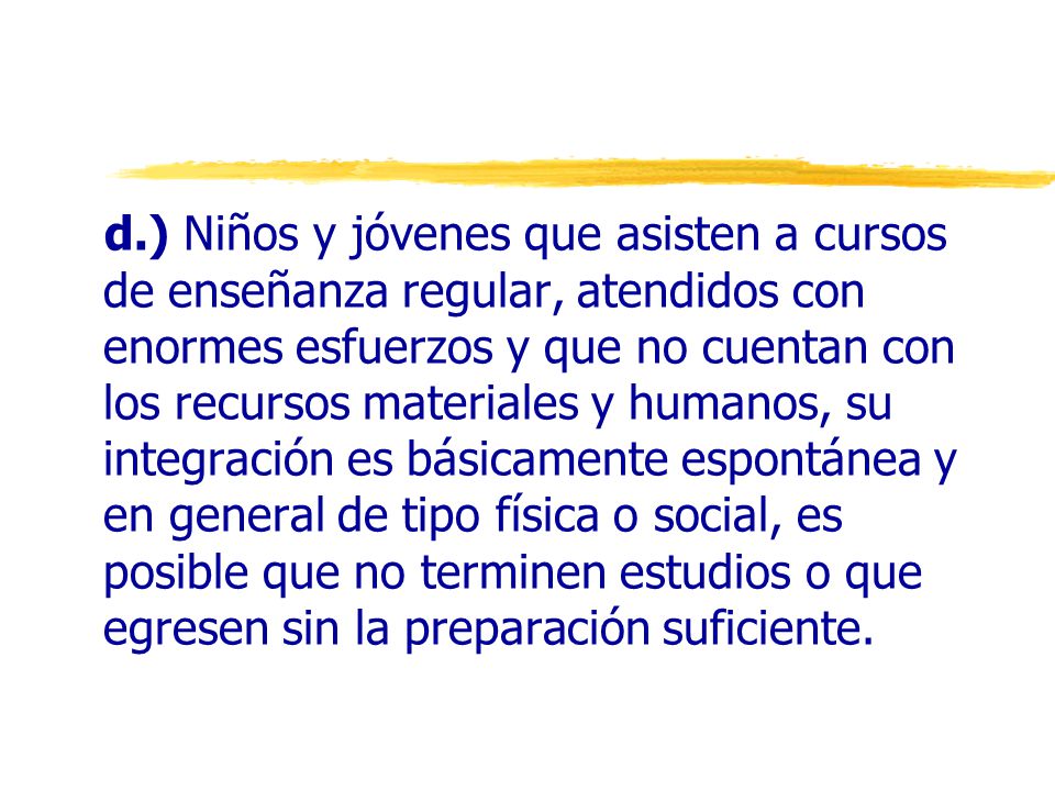 d.) Niños y jóvenes que asisten a cursos de enseñanza regular, atendidos con enormes esfuerzos y que no cuentan con los recursos materiales y humanos, su integración es básicamente espontánea y en general de tipo física o social, es posible que no terminen estudios o que egresen sin la preparación suficiente.