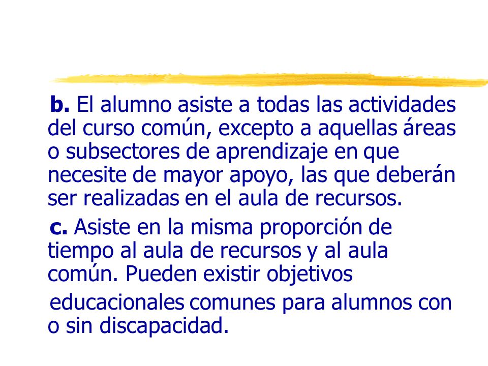 b. El alumno asiste a todas las actividades del curso común, excepto a aquellas áreas o subsectores de aprendizaje en que necesite de mayor apoyo, las que deberán ser realizadas en el aula de recursos.