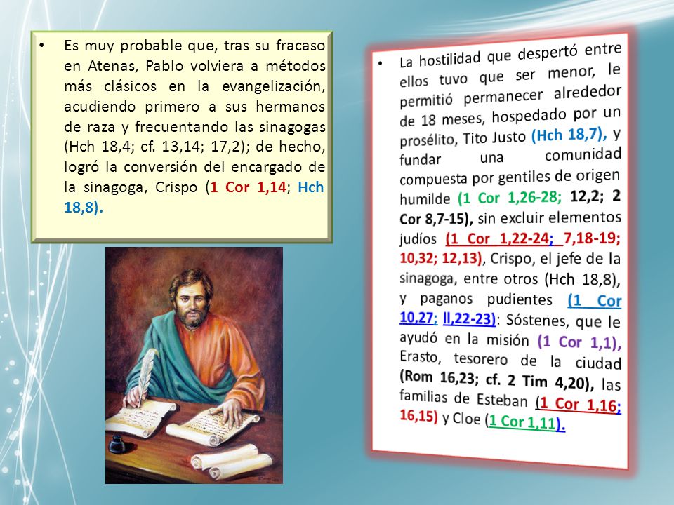 Es muy probable que, tras su fracaso en Atenas, Pablo volviera a métodos más clásicos en la evangelización, acudiendo primero a sus hermanos de raza y frecuentando las sinagogas (Hch 18,4; cf. 13,14; 17,2); de hecho, logró la conversión del encargado de la sinagoga, Crispo (1 Cor 1,14; Hch 18,8).