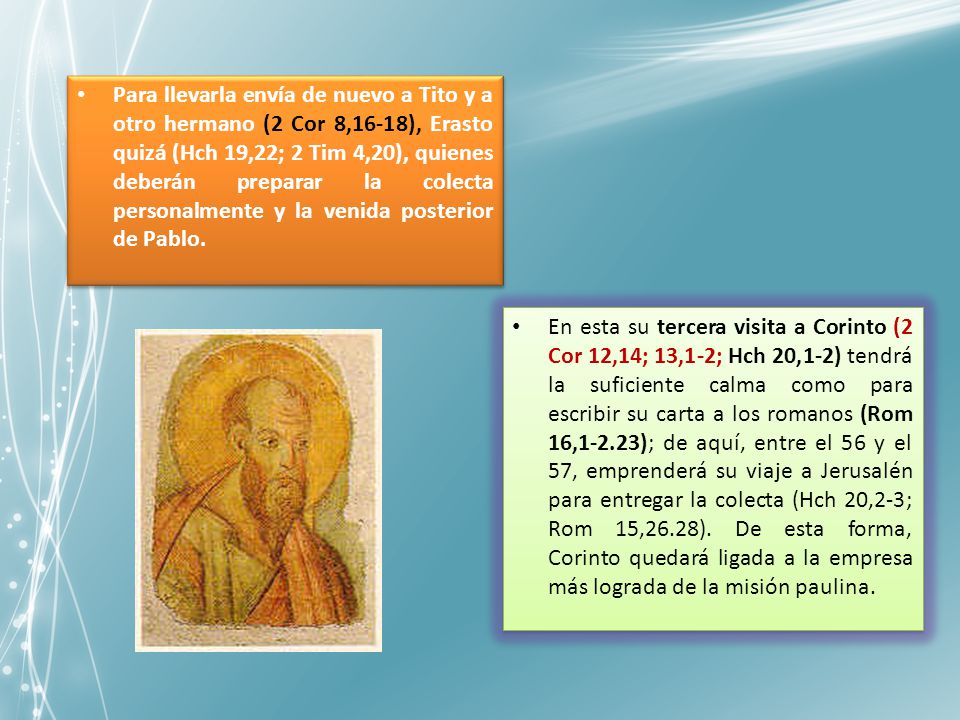Para llevarla envía de nuevo a Tito y a otro hermano (2 Cor 8,16-18), Erasto quizá (Hch 19,22; 2 Tim 4,20), quienes deberán preparar la colecta personalmente y la venida posterior de Pablo.