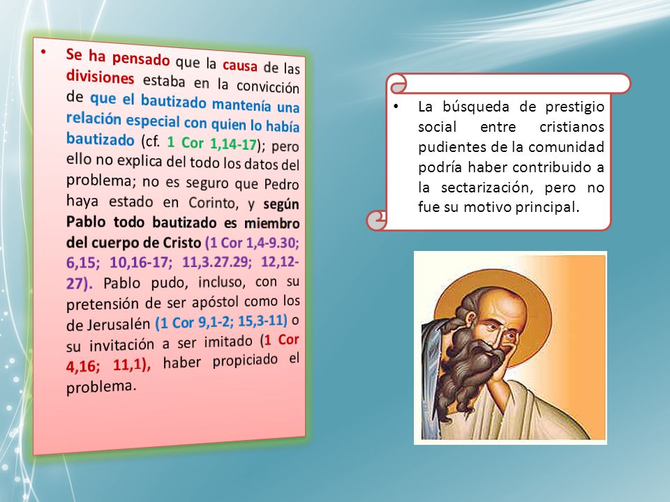 Se ha pensado que la causa de las divisiones estaba en la convicción de que el bautizado mantenía una relación especial con quien lo había bautizado (cf. 1 Cor 1,14-17); pero ello no explica del todo los datos del problema; no es seguro que Pedro haya estado en Corinto, y según Pablo todo bautizado es miembro del cuerpo de Cristo (1 Cor 1,4-9.30; 6,15; 10,16-17; 11, ; 12,12-27). Pablo pudo, incluso, con su pretensión de ser apóstol como los de Jerusalén (1 Cor 9,1-2; 15,3-11) o su invitación a ser imitado (1 Cor 4,16; 11,1), haber propiciado el problema.