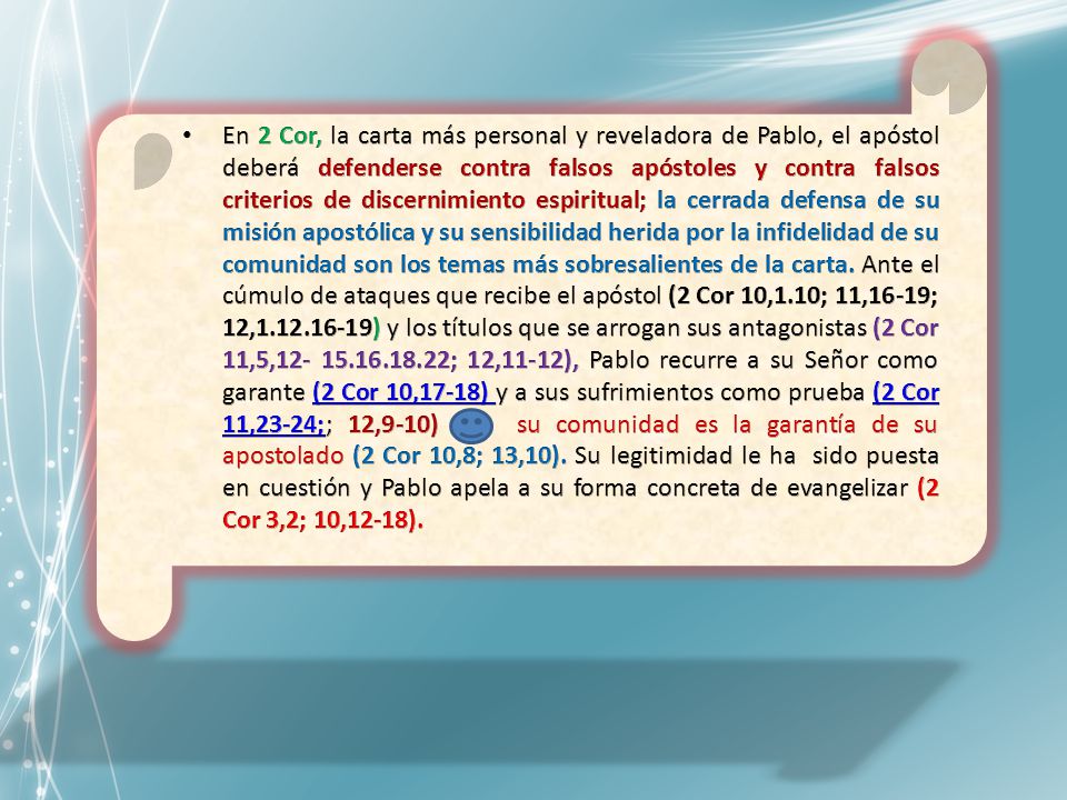 En 2 Cor, la carta más personal y reveladora de Pablo, el apóstol deberá defenderse contra falsos apóstoles y contra falsos criterios de discernimiento espiritual; la cerrada defensa de su misión apostólica y su sensibilidad herida por la infidelidad de su comunidad son los temas más sobresalientes de la carta.