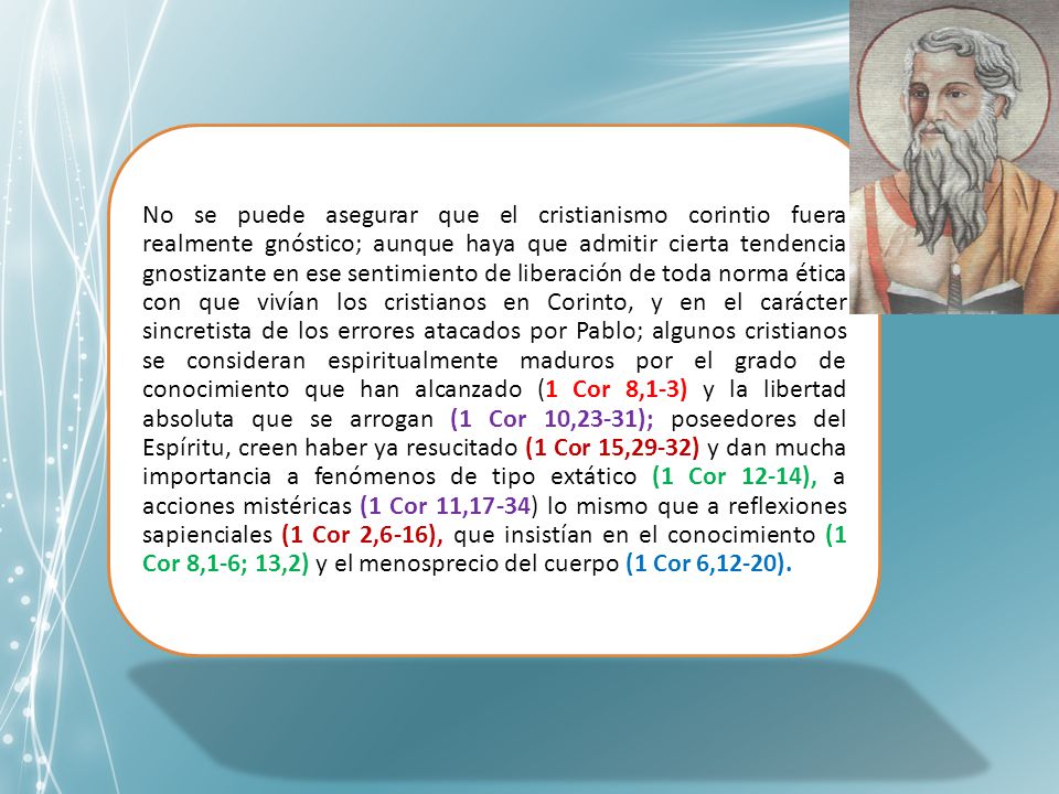 No se puede asegurar que el cristianismo corintio fuera realmente gnóstico; aunque haya que admitir cierta tendencia gnostizante en ese sentimiento de liberación de toda norma ética con que vivían los cristianos en Corinto, y en el carácter sincretista de los errores atacados por Pablo; algunos cristianos se consideran espiritualmente maduros por el grado de conocimiento que han alcanzado (1 Cor 8,1-3) y la libertad absoluta que se arrogan (1 Cor 10,23-31); poseedores del Espíritu, creen haber ya resucitado (1 Cor 15,29-32) y dan mucha importancia a fenómenos de tipo extático (1 Cor 12-14), a acciones mistéricas (1 Cor 11,17-34) lo mismo que a reflexiones sapienciales (1 Cor 2,6-16), que insistían en el conocimiento (1 Cor 8,1-6; 13,2) y el menosprecio del cuerpo (1 Cor 6,12-20).
