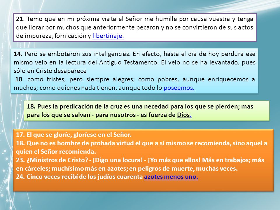 21. Temo que en mi próxima visita el Señor me humille por causa vuestra y tenga que llorar por muchos que anteriormente pecaron y no se convirtieron de sus actos de impureza, fornicación y libertinaje.