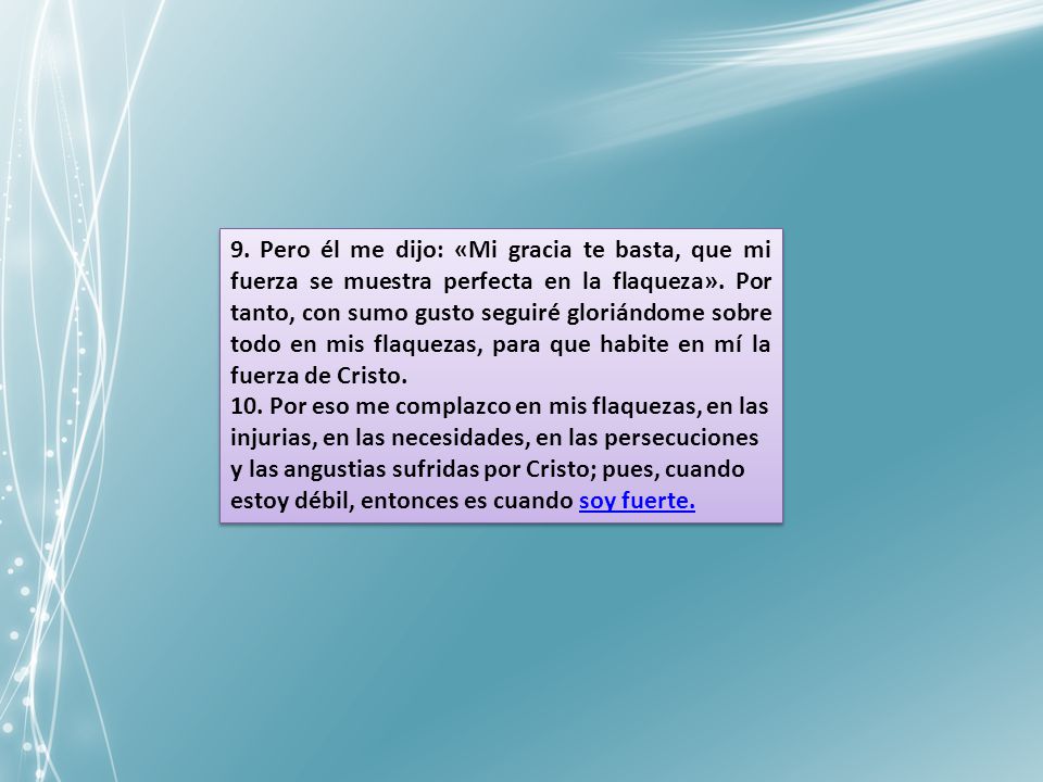 9. Pero él me dijo: «Mi gracia te basta, que mi fuerza se muestra perfecta en la flaqueza». Por tanto, con sumo gusto seguiré gloriándome sobre todo en mis flaquezas, para que habite en mí la fuerza de Cristo.