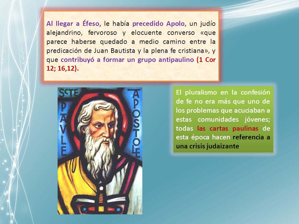 Al llegar a Éfeso, le había precedido Apolo, un judío alejandrino, fervoroso y elocuente converso «que parece haberse quedado a medio camino entre la predicación de Juan Bautista y la plena fe cristiana», y que contribuyó a formar un grupo antipaulino (1 Cor 12; 16,12).